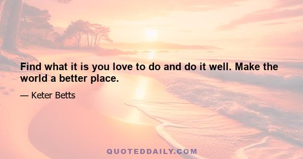 Find what it is you love to do and do it well. Make the world a better place.