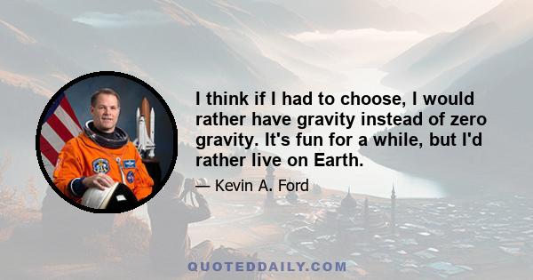 I think if I had to choose, I would rather have gravity instead of zero gravity. It's fun for a while, but I'd rather live on Earth.