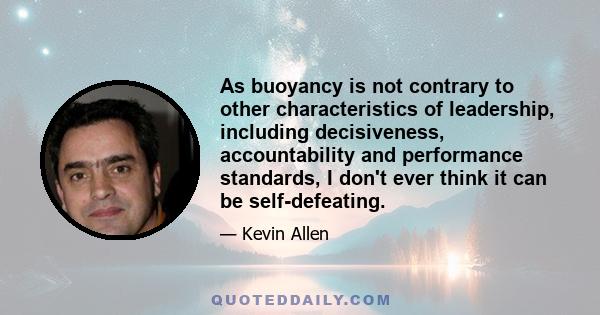 As buoyancy is not contrary to other characteristics of leadership, including decisiveness, accountability and performance standards, I don't ever think it can be self-defeating.