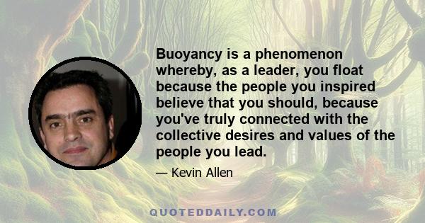 Buoyancy is a phenomenon whereby, as a leader, you float because the people you inspired believe that you should, because you've truly connected with the collective desires and values of the people you lead.