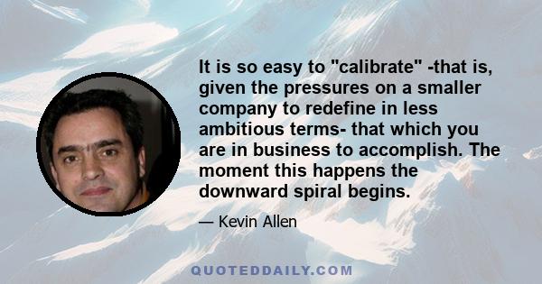 It is so easy to calibrate -that is, given the pressures on a smaller company to redefine in less ambitious terms- that which you are in business to accomplish. The moment this happens the downward spiral begins.