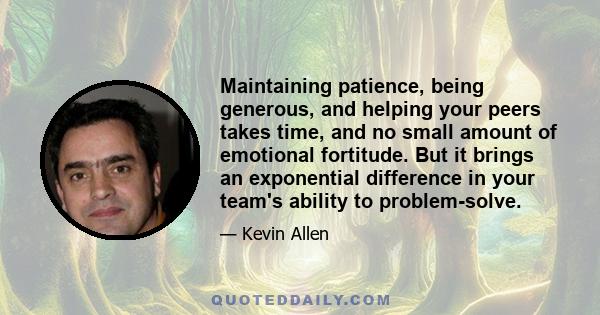 Maintaining patience, being generous, and helping your peers takes time, and no small amount of emotional fortitude. But it brings an exponential difference in your team's ability to problem-solve.