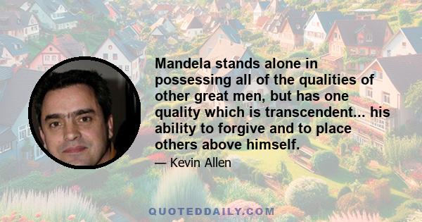 Mandela stands alone in possessing all of the qualities of other great men, but has one quality which is transcendent... his ability to forgive and to place others above himself.