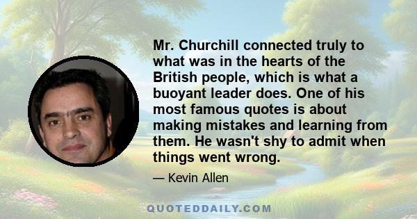 Mr. Churchill connected truly to what was in the hearts of the British people, which is what a buoyant leader does. One of his most famous quotes is about making mistakes and learning from them. He wasn't shy to admit