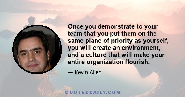 Once you demonstrate to your team that you put them on the same plane of priority as yourself, you will create an environment, and a culture that will make your entire organization flourish.