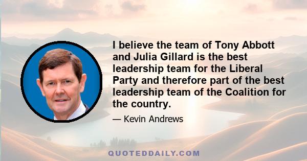 I believe the team of Tony Abbott and Julia Gillard is the best leadership team for the Liberal Party and therefore part of the best leadership team of the Coalition for the country.