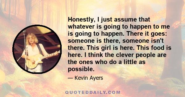 Honestly, I just assume that whatever is going to happen to me is going to happen. There it goes: someone is there, someone isn't there. This girl is here. This food is here. I think the clever people are the ones who