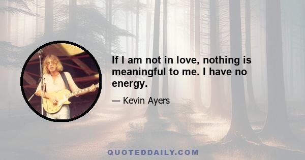 If I am not in love, nothing is meaningful to me. I have no energy.