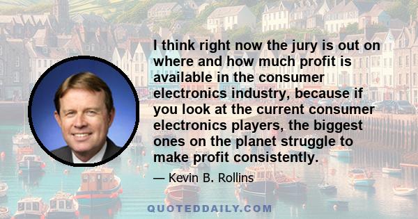 I think right now the jury is out on where and how much profit is available in the consumer electronics industry, because if you look at the current consumer electronics players, the biggest ones on the planet struggle