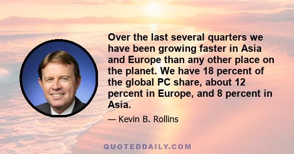 Over the last several quarters we have been growing faster in Asia and Europe than any other place on the planet. We have 18 percent of the global PC share, about 12 percent in Europe, and 8 percent in Asia.