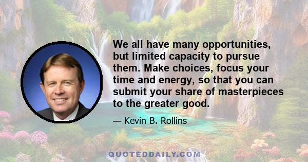 We all have many opportunities, but limited capacity to pursue them. Make choices, focus your time and energy, so that you can submit your share of masterpieces to the greater good.