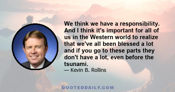 We think we have a responsibility. And I think it's important for all of us in the Western world to realize that we've all been blessed a lot and if you go to these parts they don't have a lot, even before the tsunami.