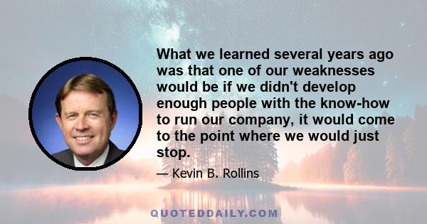 What we learned several years ago was that one of our weaknesses would be if we didn't develop enough people with the know-how to run our company, it would come to the point where we would just stop.