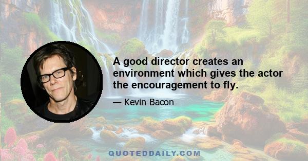 A good director creates an environment which gives the actor the encouragement to fly.