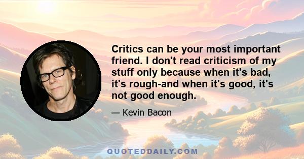 Critics can be your most important friend. I don't read criticism of my stuff only because when it's bad, it's rough-and when it's good, it's not good enough.