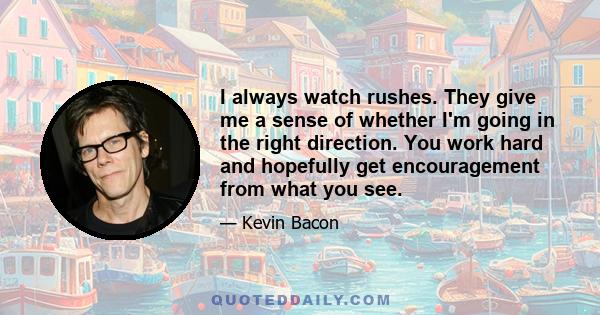 I always watch rushes. They give me a sense of whether I'm going in the right direction. You work hard and hopefully get encouragement from what you see.