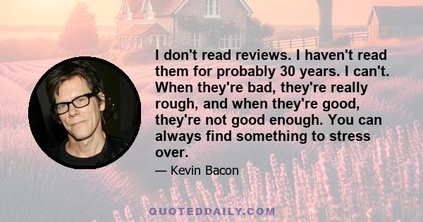 I don't read reviews. I haven't read them for probably 30 years. I can't. When they're bad, they're really rough, and when they're good, they're not good enough. You can always find something to stress over.