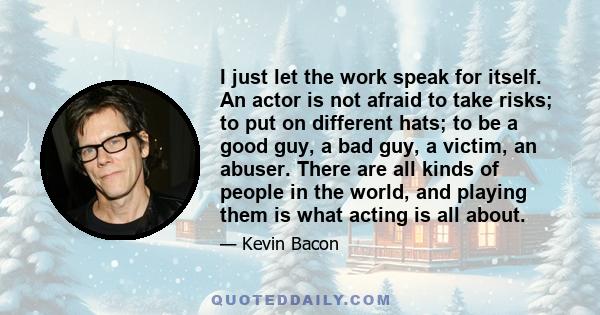 I just let the work speak for itself. An actor is not afraid to take risks; to put on different hats; to be a good guy, a bad guy, a victim, an abuser. There are all kinds of people in the world, and playing them is