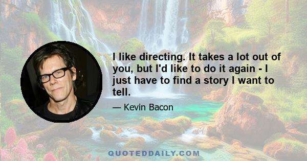 I like directing. It takes a lot out of you, but I'd like to do it again - I just have to find a story I want to tell.