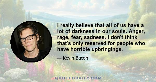 I really believe that all of us have a lot of darkness in our souls. Anger, rage, fear, sadness. I don't think that's only reserved for people who have horrible upbringings.