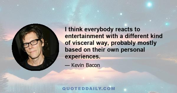 I think everybody reacts to entertainment with a different kind of visceral way, probably mostly based on their own personal experiences.