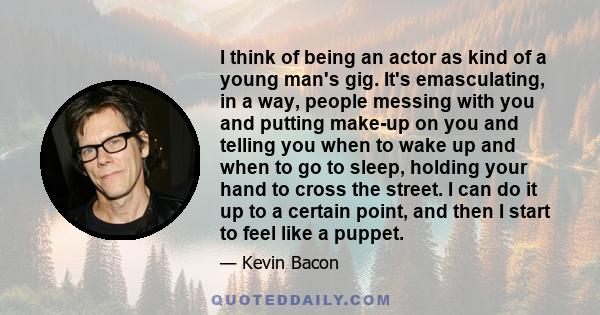 I think of being an actor as kind of a young man's gig. It's emasculating, in a way, people messing with you and putting make-up on you and telling you when to wake up and when to go to sleep, holding your hand to cross 