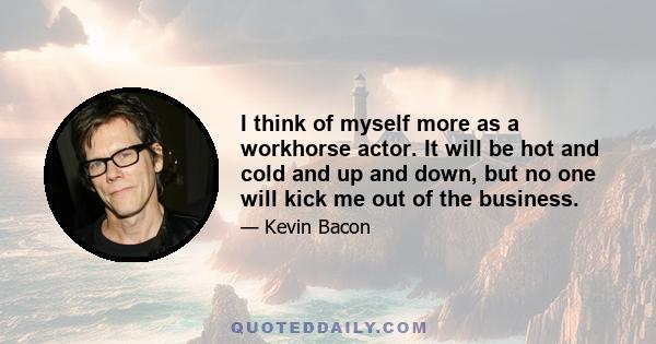 I think of myself more as a workhorse actor. It will be hot and cold and up and down, but no one will kick me out of the business.