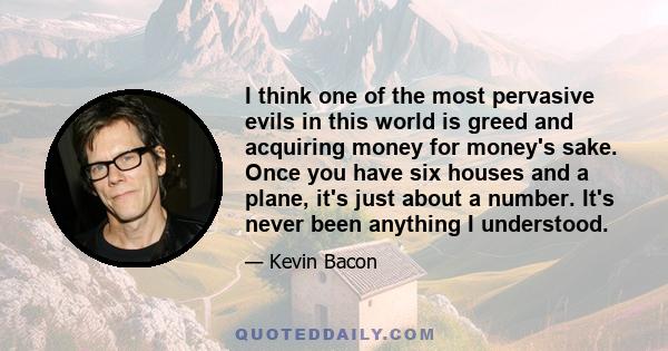 I think one of the most pervasive evils in this world is greed and acquiring money for money's sake. Once you have six houses and a plane, it's just about a number. It's never been anything I understood.