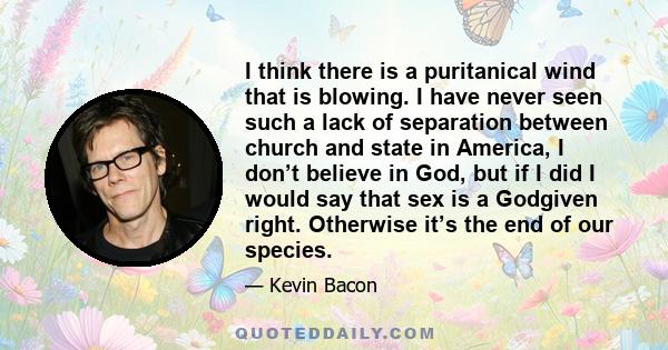 I think there is a puritanical wind that is blowing. I have never seen such a lack of separation between church and state in America, I don’t believe in God, but if I did I would say that sex is a Godgiven right.