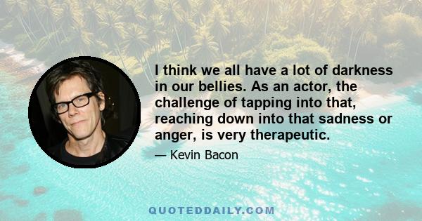 I think we all have a lot of darkness in our bellies. As an actor, the challenge of tapping into that, reaching down into that sadness or anger, is very therapeutic.