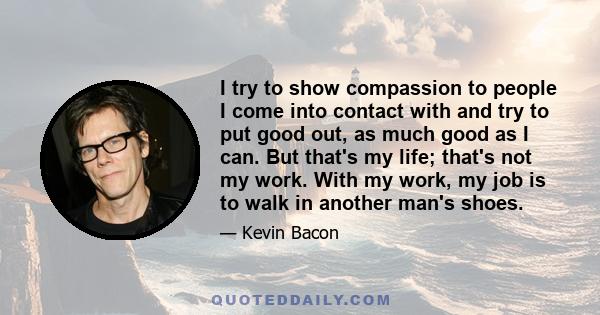 I try to show compassion to people I come into contact with and try to put good out, as much good as I can. But that's my life; that's not my work. With my work, my job is to walk in another man's shoes.