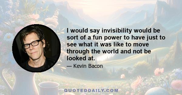 I would say invisibility would be sort of a fun power to have just to see what it was like to move through the world and not be looked at.