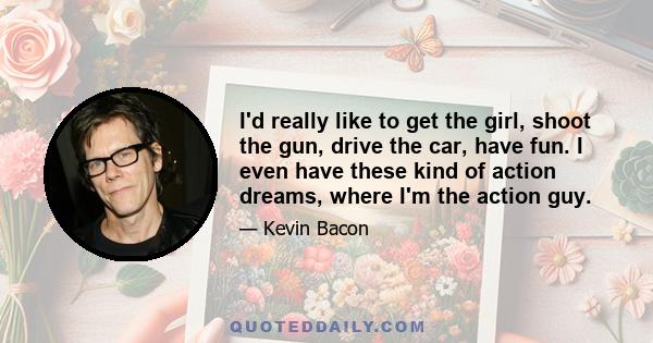 I'd really like to get the girl, shoot the gun, drive the car, have fun. I even have these kind of action dreams, where I'm the action guy.