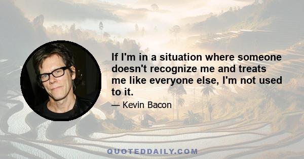 If I'm in a situation where someone doesn't recognize me and treats me like everyone else, I'm not used to it.