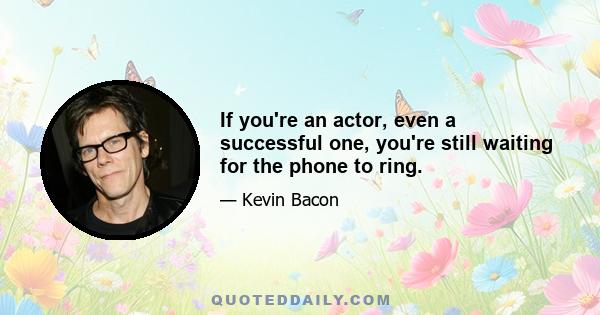 If you're an actor, even a successful one, you're still waiting for the phone to ring.