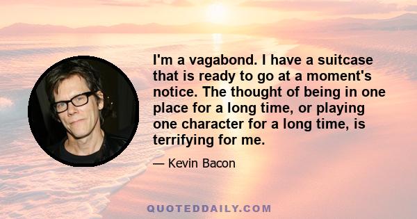 I'm a vagabond. I have a suitcase that is ready to go at a moment's notice. The thought of being in one place for a long time, or playing one character for a long time, is terrifying for me.