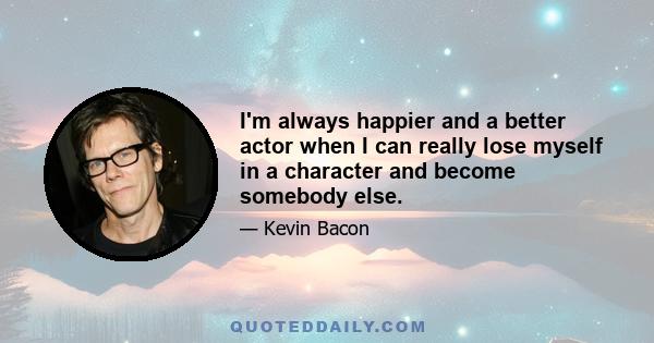 I'm always happier and a better actor when I can really lose myself in a character and become somebody else.