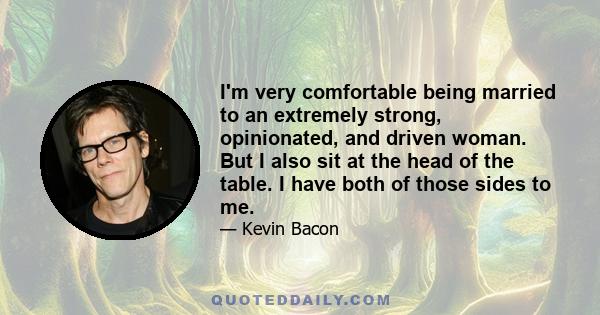 I'm very comfortable being married to an extremely strong, opinionated, and driven woman. But I also sit at the head of the table. I have both of those sides to me.