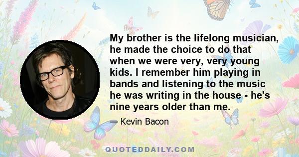 My brother is the lifelong musician, he made the choice to do that when we were very, very young kids. I remember him playing in bands and listening to the music he was writing in the house - he's nine years older than