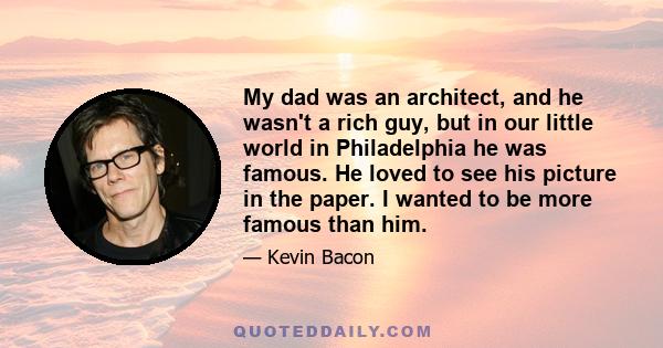 My dad was an architect, and he wasn't a rich guy, but in our little world in Philadelphia he was famous. He loved to see his picture in the paper. I wanted to be more famous than him.