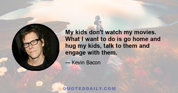 My kids don't watch my movies. What I want to do is go home and hug my kids, talk to them and engage with them.