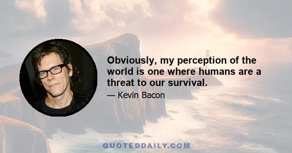 Obviously, my perception of the world is one where humans are a threat to our survival.