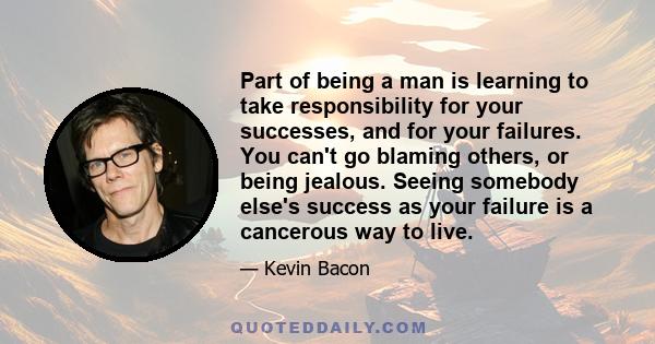 Part of being a man is learning to take responsibility for your successes, and for your failures. You can't go blaming others, or being jealous. Seeing somebody else's success as your failure is a cancerous way to live.