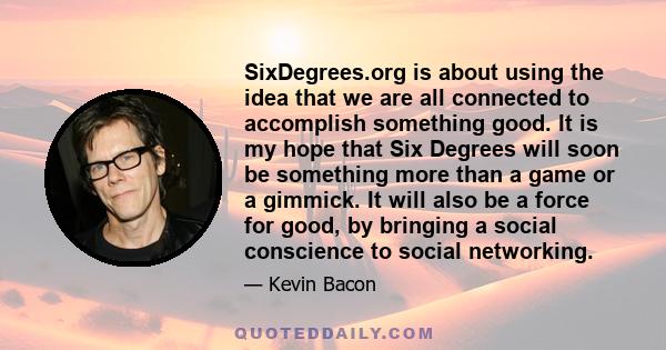 SixDegrees.org is about using the idea that we are all connected to accomplish something good. It is my hope that Six Degrees will soon be something more than a game or a gimmick. It will also be a force for good, by