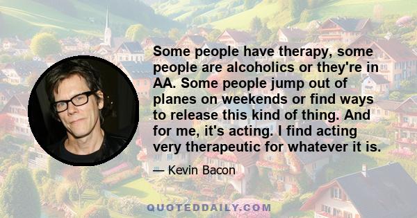 Some people have therapy, some people are alcoholics or they're in AA. Some people jump out of planes on weekends or find ways to release this kind of thing. And for me, it's acting. I find acting very therapeutic for