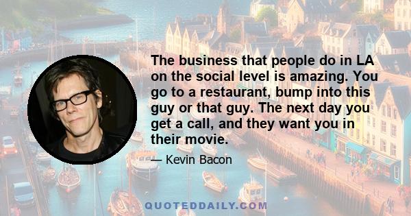 The business that people do in LA on the social level is amazing. You go to a restaurant, bump into this guy or that guy. The next day you get a call, and they want you in their movie.