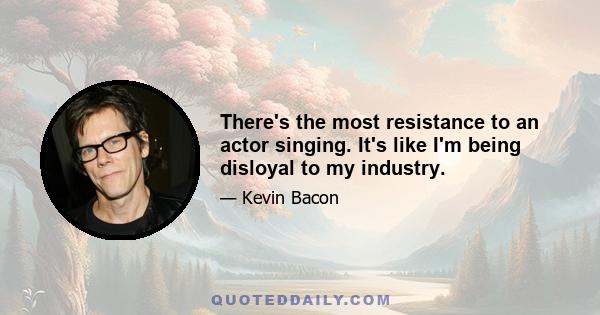 There's the most resistance to an actor singing. It's like I'm being disloyal to my industry.