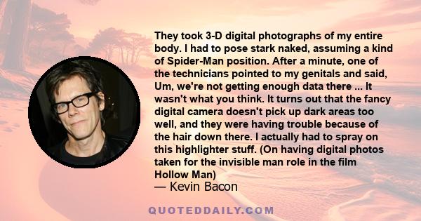 They took 3-D digital photographs of my entire body. I had to pose stark naked, assuming a kind of Spider-Man position. After a minute, one of the technicians pointed to my genitals and said, Um, we're not getting