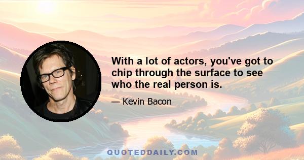 With a lot of actors, you've got to chip through the surface to see who the real person is.