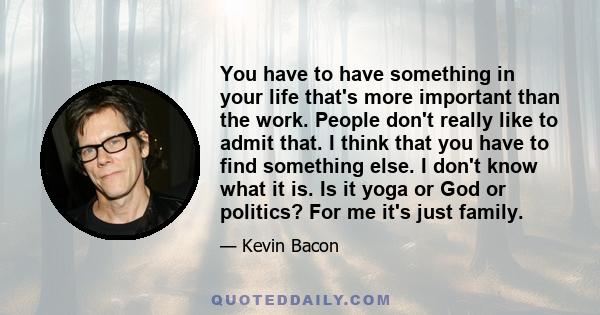 You have to have something in your life that's more important than the work. People don't really like to admit that. I think that you have to find something else. I don't know what it is. Is it yoga or God or politics?